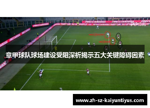意甲球队球场建设受阻深析揭示五大关键障碍因素