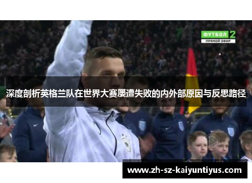 深度剖析英格兰队在世界大赛屡遭失败的内外部原因与反思路径