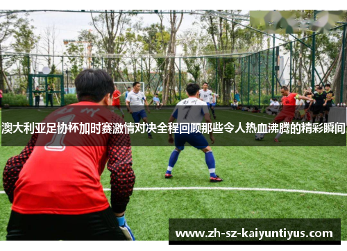 澳大利亚足协杯加时赛激情对决全程回顾那些令人热血沸腾的精彩瞬间