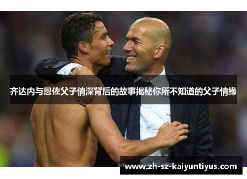 齐达内与恩佐父子情深背后的故事揭秘你所不知道的父子情缘