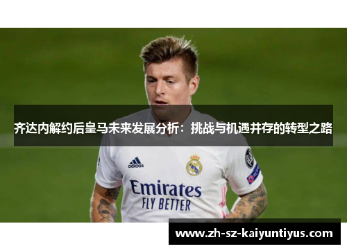 齐达内解约后皇马未来发展分析：挑战与机遇并存的转型之路
