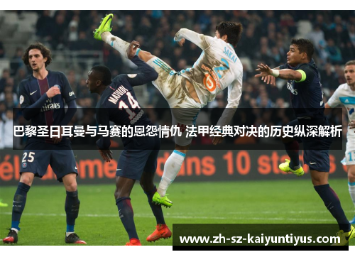 巴黎圣日耳曼与马赛的恩怨情仇 法甲经典对决的历史纵深解析