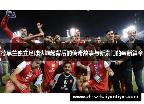 德黑兰独立足球队崛起背后的传奇故事与新豪门的崭新篇章 德黑兰独立足球队崛起背后的传奇故事与新豪门的崭新篇章