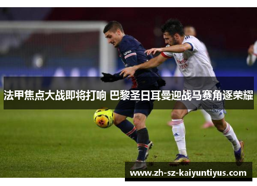 法甲焦点大战即将打响 巴黎圣日耳曼迎战马赛角逐荣耀