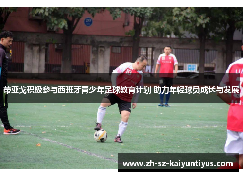 蒂亚戈积极参与西班牙青少年足球教育计划 助力年轻球员成长与发展