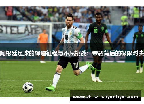 阿根廷足球的辉煌征程与不屈挑战:荣耀背后的极限对决 阿根廷足球的辉煌征程与不屈挑战:荣耀背后的极限对决