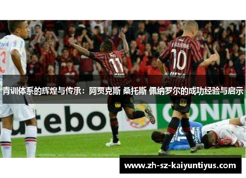 青训体系的辉煌与传承:阿贾克斯 桑托斯 佩纳罗尔的成功经验与启示 青训体系的辉煌与传承:阿贾克斯 桑托斯 佩纳罗尔的成功经验与启示