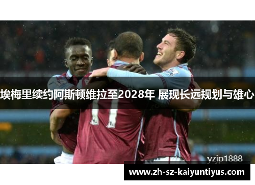 埃梅里续约阿斯顿维拉至2028年 展现长远规划与雄心 埃梅里续约阿斯顿维拉至2028年 展现长远规划与雄心