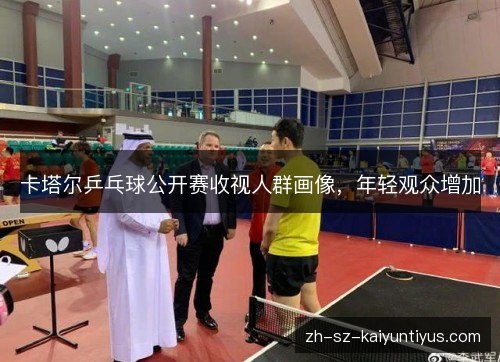 卡塔尔乒乓球公开赛收视人群画像,年轻观众增加 卡塔尔乒乓球公开赛收视人群画像,年轻观众增加